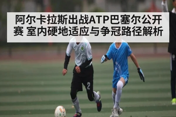 阿尔卡拉斯出战ATP巴塞尔公开赛 室内硬地适应与争冠路径解析（kaiyun）