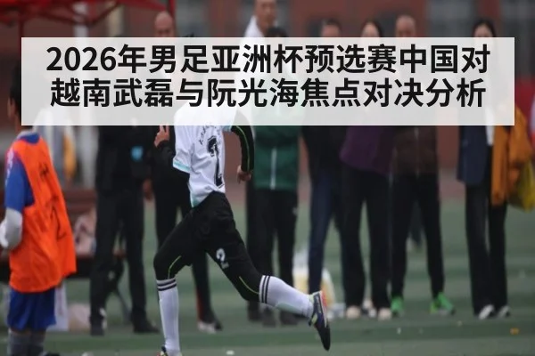 2026年男足亚洲杯预选赛中国对越南武磊与阮光海焦点对决分析