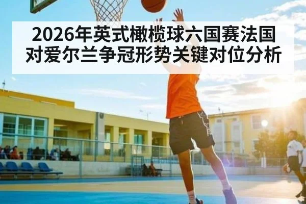 2026年英式橄榄球六国赛法国对爱尔兰争冠形势关键对位分析