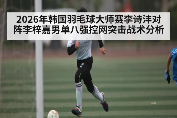 2026年韩国羽毛球大师赛李诗沣对阵李梓嘉男单八强控网突击战术分析